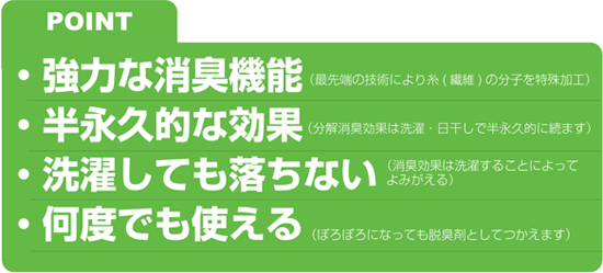 POINT
●強力な消臭機能
●半永久的な効果
●洗濯しても落ちない
●何度でも使える