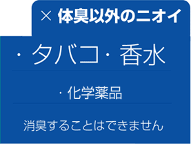 体臭以外の臭い(化学薬品・香水・タバコ) を消臭することはできません。