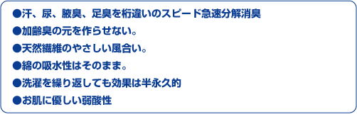 ※汗、尿、腋臭、足臭を桁違いのスピード急速分解消臭
※加齢臭の元を作らせない。
※天然繊維のやさしい風合い。
※綿の吸水性はそのまま。
※洗濯を繰り返しても効果は半永久的
※お肌に優しい弱酸性